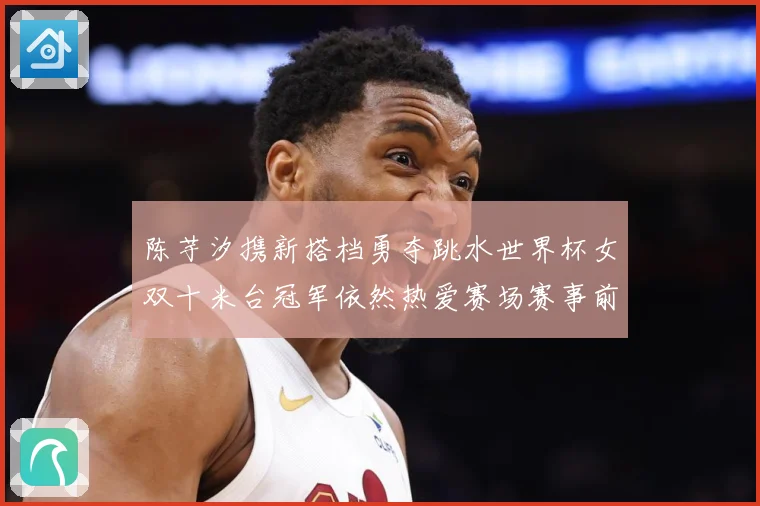 陈芋汐携新搭档勇夺跳水世界杯女双十米台冠军依然热爱赛场赛事前瞻：最新赛事动态与深度分析