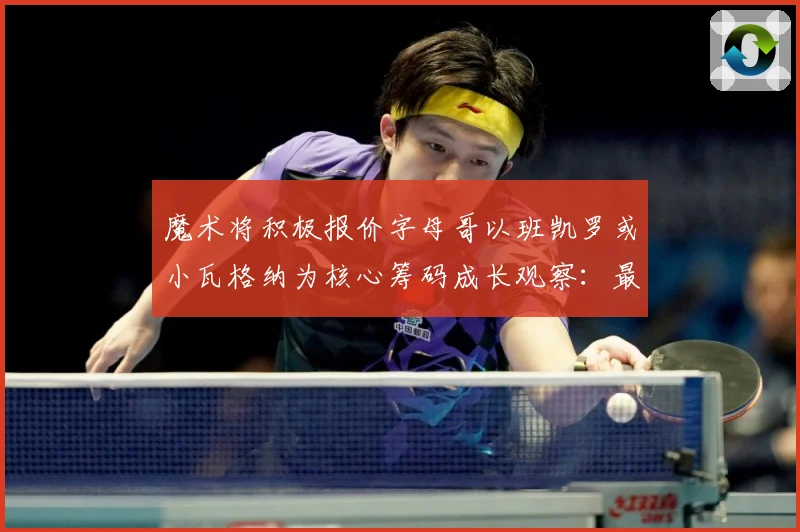 魔术将积极报价字母哥以班凯罗或小瓦格纳为核心筹码成长观察：最新赛事动态与深度分析