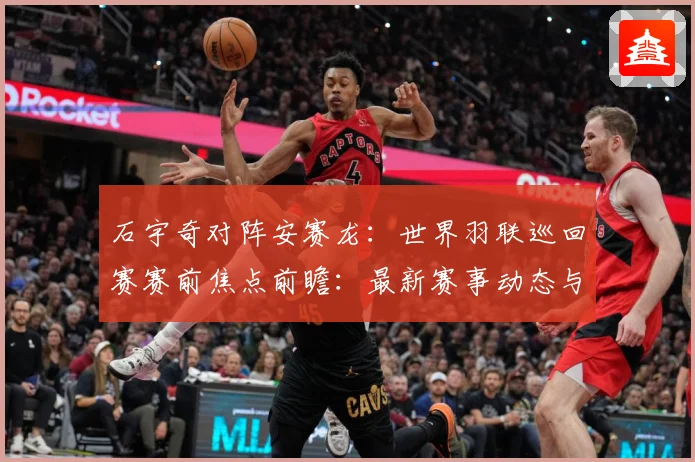 石宇奇对阵安赛龙：世界羽联巡回赛赛前焦点前瞻：最新赛事动态与深度分析