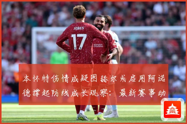 本怀特伤情成疑图赫尔或启用阿诺德撑起防线成长观察：最新赛事动态与深度分析