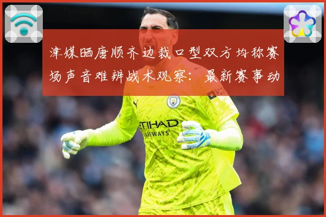 津媒晒唐顺齐边裁口型双方均称赛场声音难辨战术观察：最新赛事动态与深度分析