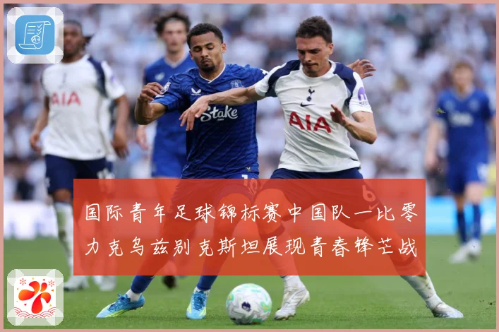 国际青年足球锦标赛中国队一比零力克乌兹别克斯坦展现青春锋芒战术观察：最新赛事动态与深度分析
