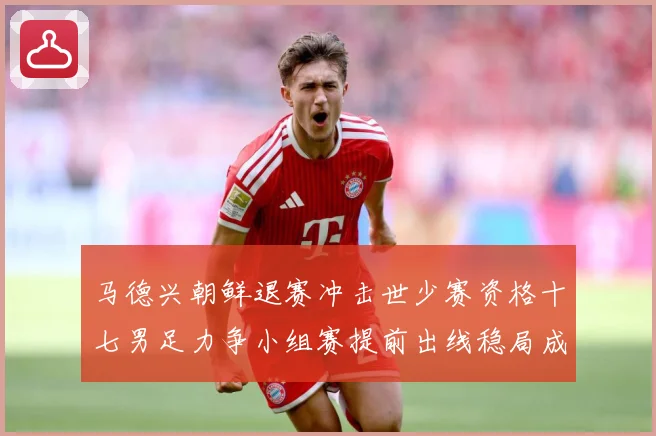马德兴朝鲜退赛冲击世少赛资格十七男足力争小组赛提前出线稳局成长观察：最新赛事动态与深度分析