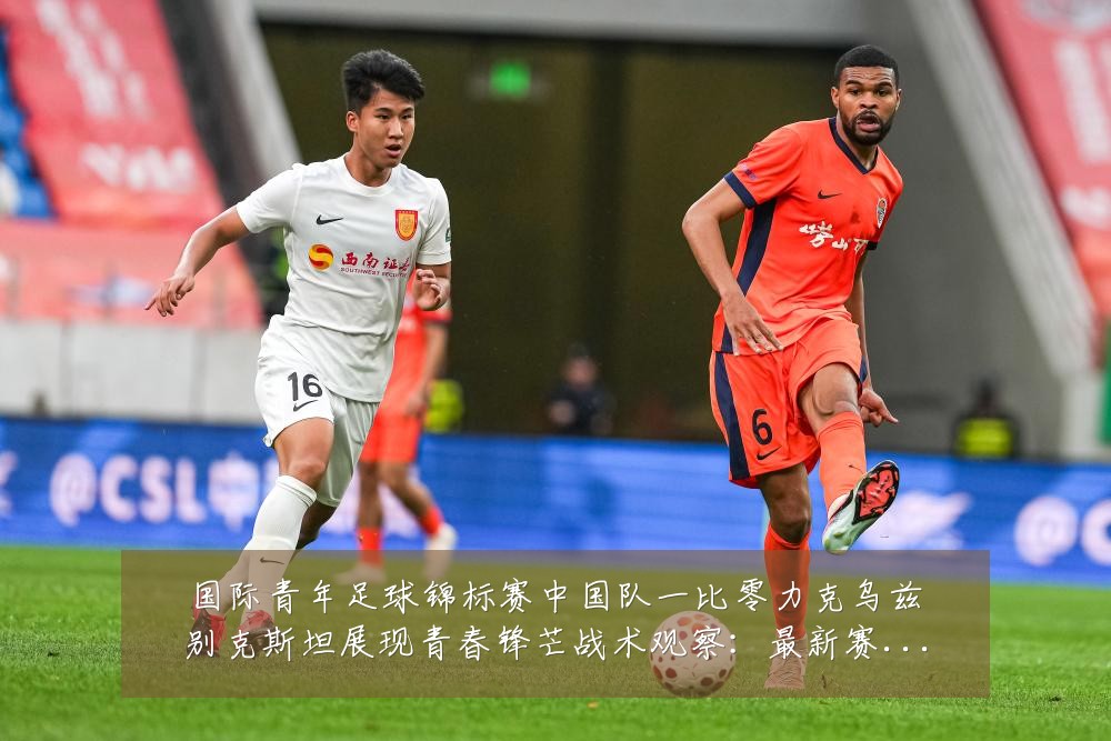 国际青年足球锦标赛中国队一比零力克乌兹别克斯坦展现青春锋芒战术观察：最新赛事动态与深度分析