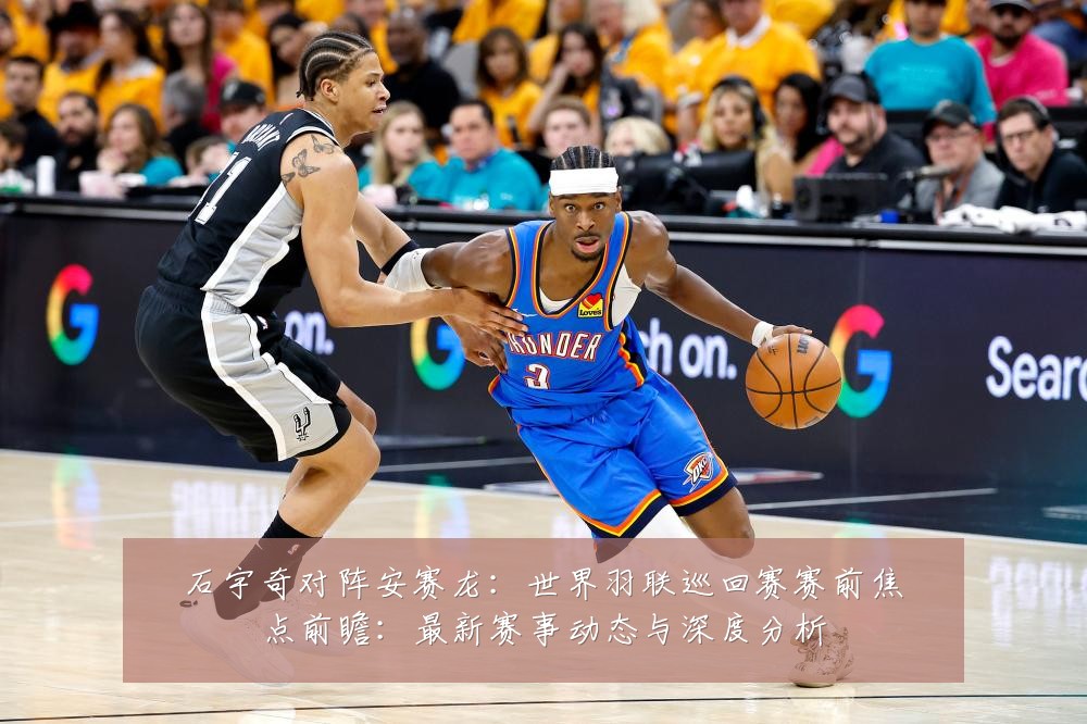 石宇奇对阵安赛龙：世界羽联巡回赛赛前焦点前瞻：最新赛事动态与深度分析